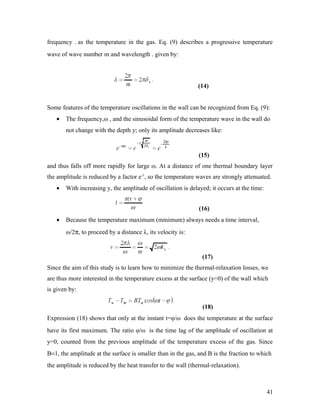 frequency . as the temperature in the gas. Eq. (9) describes a progressive temperature
wave of wave number m and wavelength . given by:
(14)
Some features of the temperature oscillations in the wall can be recognized from Eq. (9):
• The frequency,ω , and the sinusoidal form of the temperature wave in the wall do
not change with the depth y; only its amplitude decreases like:
(15)
and thus falls off more rapidly for large ω. At a distance of one thermal boundary layer
the amplitude is reduced by a factor e-1
, so the temperature waves are strongly attenuated.
• With increasing y, the amplitude of oscillation is delayed; it occurs at the time:
(16)
• Because the temperature maximum (minimum) always needs a time interval,
ω/2π, to proceed by a distance λ, its velocity is:
(17)
Since the aim of this study is to learn how to minimize the thermal-relaxation losses, we
are thus more interested in the temperature excess at the surface (y=0) of the wall which
is given by:
(18)
Expression (18) shows that only at the instant t=φ/ω does the temperature at the surface
have its first maximum. The ratio φ/ω is the time lag of the amplitude of oscillation at
y=0, counted from the previous amplitude of the temperature excess of the gas. Since
B=1, the amplitude at the surface is smaller than in the gas, and B is the fraction to which
the amplitude is reduced by the heat transfer to the wall (thermal-relaxation).
41
 
