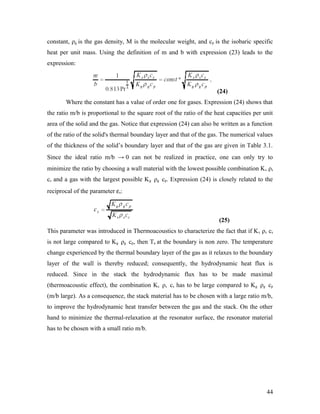 constant, ρg is the gas density, M is the molecular weight, and cp is the isobaric specific
heat per unit mass. Using the definition of m and b with expression (23) leads to the
expression:
(24)
Where the constant has a value of order one for gases. Expression (24) shows that
the ratio m/b is proportional to the square root of the ratio of the heat capacities per unit
area of the solid and the gas. Notice that expression (24) can also be written as a function
of the ratio of the solid's thermal boundary layer and that of the gas. The numerical values
of the thickness of the solid’s boundary layer and that of the gas are given in Table 3.1.
Since the ideal ratio m/b → 0 can not be realized in practice, one can only try to
minimize the ratio by choosing a wall material with the lowest possible combination Ks ρs
cs and a gas with the largest possible Kg ρg cp. Expression (24) is closely related to the
reciprocal of the parameter εs:
(25)
This parameter was introduced in Thermoacoustics to characterize the fact that if Ks ρs cs
is not large compared to Kg ρg cp, then Ta at the boundary is non zero. The temperature
change experienced by the thermal boundary layer of the gas as it relaxes to the boundary
layer of the wall is thereby reduced; consequently, the hydrodynamic heat flux is
reduced. Since in the stack the hydrodynamic flux has to be made maximal
(thermoacoustic effect), the combination Ks ρs cs has to be large compared to Kg ρg cp
(m/b large). As a consequence, the stack material has to be chosen with a large ratio m/b,
to improve the hydrodynamic heat transfer between the gas and the stack. On the other
hand to minimize the thermal-relaxation at the resonator surface, the resonator material
has to be chosen with a small ratio m/b.
44
 