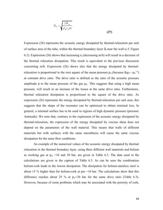 (27)
Expression (26) represents the acoustic energy dissipated by thermal-relaxation per unit
of surface area of the tube, within the thermal boundary layer δk near the wall (c.f. Figure
6.2). Expression (26) shows that increasing εs (decreasing m/b) will result in a decrease of
the thermal relaxation dissipation. This result is equivalent to the previous discussion
concerning m/b. Expression (26) shows also that the energy dissipated by thermal-
relaxation is proportional to the root square of the mean pressure pm (because δkpm~ pm
1/2
)
at constant drive ratio. The drive ratio is defined as the ratio of the acoustic pressure
amplitude p to the mean pressure of the gas pm. This suggests that using a high mean
pressure, will result in an increase of the losses at the same drive ratio. Furthermore,
thermal relaxation dissipation is proportional to the square of the drive ratio. As
expression (26) represents the energy dissipated by thermal-relaxation per unit area, this
suggests that the shape of the resonator can be optimized to obtain minimal loss. In
general, a minimal surface has to be used in regions of high dynamic pressure (pressure
Antinode). We note that, contrary to the expression of the acoustic energy dissipated by
thermal-relaxation, the expression of the energy dissipated by viscous shear does not
depend on the parameters of the wall material. This means that walls of different
materials but with surfaces with the same smoothness will cause the same viscous
dissipation for the same flow conditions.
An example of the numerical values of the acoustic energy dissipated by thermal
relaxation in the thermal boundary layer, using three different wall materials and helium
as working gas at pm =10 and 30 bar, are given in Table 6.3. The data used in the
calculations are given in the caption of Table 6.3. As can be seen the combination
helium-cork leads to the lowest dissipation. The dissipation for helium-stainless steel is
about 15 % higher than for helium-cork at pm =10 bar. The calculations show that this
difference reaches about 25 % at pm=30 bar for the same drive ratio (Table 6.3).
However, because of some problems which may be associated with the porosity of cork,
48
 