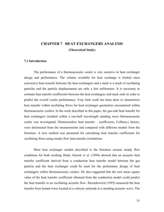 CHAPTER 7 HEAT EXCHANGERS ANALYSIS
(Theoretical Study)
7.1 Introduction
The performance of a thermoacoustic cooler is very sensitive to heat exchanger
design and performance. The volume available for heat exchange is limited since
convective heat transfer between the heat exchangers and a stack is a result of oscillating
particles and the particle displacements are only a few millimeters. It is necessary to
estimate heat transfer coefficients between the heat exchangers and stack ends in order to
predict the overall cooler performance. Very little work has been done to characterize
heat transfer within oscillating flows for heat exchanger geometries encountered within
thermoacoustic coolers. In the work described in this paper, the gas-side heat transfer for
heat exchangers installed within a one-half wavelength standing wave thermoacoustic
cooler was investigated. Dimensionless heat transfer coefficients, Colburn-j factors,
were determined from the measurements and compared with different models from the
literature. A new method was presented for calculating heat transfer coefficients for
oscillating flows using steady-flow heat transfer correlations.
Most heat exchanger models described in the literature assume steady flow
conditions for both working fluids. Garrett et al. (1994) showed that an acoustic heat
transfer coefficient derived from a conduction heat transfer model between the gas
particle and the heat exchanger could be used for the preliminary design of heat
exchangers within thermoacoustic coolers. He also suggested that the root mean square
value of the heat transfer coefficient obtained from the conduction model could predict
the heat transfer in an oscillating acoustic flow. Mozurkewich (1995) measured the heat
transfer from heated wires located at a velocity antinode in a standing acoustic wave. The
51
 