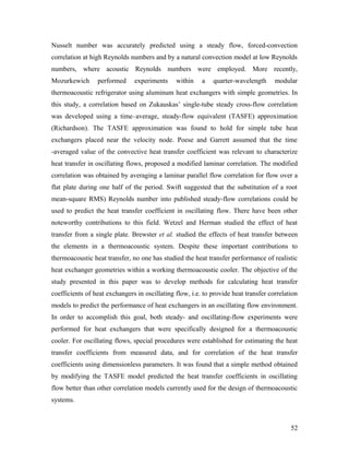 Nusselt number was accurately predicted using a steady flow, forced-convection
correlation at high Reynolds numbers and by a natural convection model at low Reynolds
numbers, where acoustic Reynolds numbers were employed. More recently,
Mozurkewich performed experiments within a quarter-wavelength modular
thermoacoustic refrigerator using aluminum heat exchangers with simple geometries. In
this study, a correlation based on Zukauskas’ single-tube steady cross-flow correlation
was developed using a time–average, steady-flow equivalent (TASFE) approximation
(Richardson). The TASFE approximation was found to hold for simple tube heat
exchangers placed near the velocity node. Poese and Garrett assumed that the time
-averaged value of the convective heat transfer coefficient was relevant to characterize
heat transfer in oscillating flows, proposed a modified laminar correlation. The modified
correlation was obtained by averaging a laminar parallel flow correlation for flow over a
flat plate during one half of the period. Swift suggested that the substitution of a root
mean-square RMS) Reynolds number into published steady-flow correlations could be
used to predict the heat transfer coefficient in oscillating flow. There have been other
noteworthy contributions to this field. Wetzel and Herman studied the effect of heat
transfer from a single plate. Brewster et al. studied the effects of heat transfer between
the elements in a thermoacoustic system. Despite these important contributions to
thermoacoustic heat transfer, no one has studied the heat transfer performance of realistic
heat exchanger geometries within a working thermoacoustic cooler. The objective of the
study presented in this paper was to develop methods for calculating heat transfer
coefficients of heat exchangers in oscillating flow, i.e. to provide heat transfer correlation
models to predict the performance of heat exchangers in an oscillating flow environment.
In order to accomplish this goal, both steady- and oscillating-flow experiments were
performed for heat exchangers that were specifically designed for a thermoacoustic
cooler. For oscillating flows, special procedures were established for estimating the heat
transfer coefficients from measured data, and for correlation of the heat transfer
coefficients using dimensionless parameters. It was found that a simple method obtained
by modifying the TASFE model predicted the heat transfer coefficients in oscillating
flow better than other correlation models currently used for the design of thermoacoustic
systems.
52
 