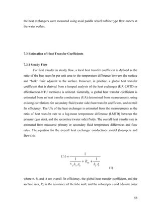 the heat exchangers were measured using axial paddle wheel turbine type flow meters at
the water outlets.
7.3 Estimation of Heat Transfer Coefficients
7.3.1 Steady Flow
For heat transfer in steady flow, a local heat transfer coefficient is defined as the
ratio of the heat transfer per unit area to the temperature difference between the surface
and “bulk” fluid adjacent to the surface. However, in practice, a global heat transfer
coefficient that is derived from a lumped analysis of the heat exchanger (UA-LMTD or
effectiveness-NTU methods) is utilized. Generally, a global heat transfer coefficient is
estimated from an heat transfer conductance (UA) determined from measurements, using
existing correlations for secondary fluid (water side) heat transfer coefficient, and overall
fin efficiency. The UA of the heat exchanger is estimated from the measurements as the
ratio of heat transfer rate to a log-mean temperature difference (LMTD) between the
primary (gas side), and the secondary (water side) fluids. The overall heat transfer rate is
estimated from measured primary or secondary fluid temperature differences and flow
rates. The equation for the overall heat exchanger conductance model (Incropera and
Dewit) is
(1)
where η, h, and A are overall fin efficiency, the global heat transfer coefficient, and the
surface area, Rtw is the resistance of the tube wall, and the subscripts o and i denote outer
56
 