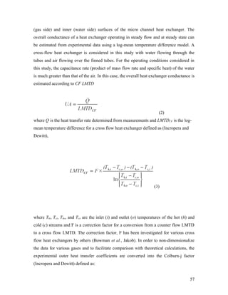 (gas side) and inner (water side) surfaces of the micro channel heat exchanger. The
overall conductance of a heat exchanger operating in steady flow and at steady state can
be estimated from experimental data using a log-mean temperature difference model. A
cross-flow heat exchanger is considered in this study with water flowing through the
tubes and air flowing over the finned tubes. For the operating conditions considered in
this study, the capacitance rate (product of mass flow rate and specific heat) of the water
is much greater than that of the air. In this case, the overall heat exchanger conductance is
estimated according to CF LMTD
(2)
where Q is the heat transfer rate determined from measurements and LMTDCF is the log-
mean temperature difference for a cross flow heat exchanger defined as (Incropera and
Dewitt),
(3)
where Thi, Tci, Tho, and Tco are the inlet (i) and outlet (o) temperatures of the hot (h) and
cold (c) streams and F is a correction factor for a conversion from a counter flow LMTD
to a cross flow LMTD. The correction factor, F has been investigated for various cross
flow heat exchangers by others (Bowman et al., Jakob). In order to non-dimensionalize
the data for various gases and to facilitate comparison with theoretical calculations, the
experimental outer heat transfer coefficients are converted into the Colburn-j factor
(Incropera and Dewitt) defined as:
57
 