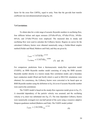factor for the cross flow LMTDtac equal to unity. Note that the gas-side heat transfer
coefficient was non-dimensionalized using Eq. (4).
7.4 Correlations
To obtain data for a wide range of acoustic Reynolds numbers in oscillating flow,
four different helium and argon mixtures (55%He-45%Ar, 47%He-53%Ar, 34%He-
66%Ar, and 21%He-79%Ar) were employed. The measured data in steady and
oscillating flow were used to calculate the Colburn-j factors. Regress on curves for the
calculated Colburn-j factors were obtained numerically using a Nelder-Mead simplex
method (Nelder and Mead, Mathews and Fink), and they are given by
(7) and (8)
For comparison, predictions from a thermoacoustic steady-flow equivalent model
(TASFE), an RMS Reynolds number model consisting of using the RMS acoustic
Reynolds number directly in a known steady flow correlation model, and a boundary
layer conduction model (Ward and Swift) which is used in DELTAE simulations were
obtained. For consistency, the Colburn-j factors were converted to be based upon an
RMS Reynolds number using the definition in Eq. (4) (even if acoustic Reynolds number
were used in the correlation).
The TASFE model is based on the steady-flow regression model given in Eq. (7).
A sinusoidal dependency of the particle velocity was assumed, and the oscillating
velocity u=uo sinωt was substituted into Eq. (7). The time dependent Colburn-j factors
were numerically averaged over one-half period of the cycle using a recursive adaptive
Simpson quadrature method (Mathews and Fink). The TASFE model yielded
(9)
59
 