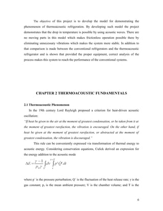 The objective of this project is to develop the model for demonstrating the
phenomenon of thermoacoustic refrigeration. By developing such model the project
demonstrates that the drop in temperature is possible by using acoustic waves. There are
no moving parts in this model which makes frictionless operation possible there by
eliminating unnecessary vibrations which makes the system more stable. In addition to
that comparison is made between the conventional refrigerators and the thermoacoustic
refrigerator and is shown that provided the proper equipment, correct analysis of the
process makes this system to reach the performance of the conventional systems.
CHAPTER 2 THERMOACOUSTIC FUNDAMENTALS
2.1 Thermoacoustic Phenomenon
In the 19th century Lord Rayleigh proposed a criterion for heat-driven acoustic
oscillation:
“If heat be given to the air at the moment of greatest condensation, or be taken from it at
the moment of greatest rarefaction, the vibration is encouraged. On the other hand, if
heat be given at the moment of greatest rarefaction, or abstracted at the moment of
greatest condensation, the vibration is discouraged.”
This rule can be conveniently expressed via transformation of thermal energy to
acoustic energy. Considering conservation equations, Culick derived an expression for
the energy addition to the acoustic mode
where p´ is the pressure perturbation; Q´ is the fluctuation of the heat release rate; γ is the
gas constant; po is the mean ambient pressure; V is the chamber volume; and T is the
6
 