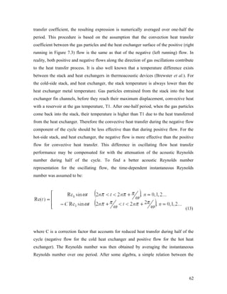 transfer coefficient, the resulting expression is numerically averaged over one-half the
period. This procedure is based on the assumption that the convection heat transfer
coefficient between the gas particles and the heat exchanger surface of the positive (right
running in Figure 7.3) flow is the same as that of the negative (left running) flow. In
reality, both positive and negative flows along the direction of gas oscillations contribute
to the heat transfer process. It is also well known that a temperature difference exists
between the stack and heat exchangers in thermoacoustic devices (Brewster et al.). For
the cold-side stack, and heat exchanger, the stack temperature is always lower than the
heat exchanger metal temperature. Gas particles entrained from the stack into the heat
exchanger fin channels, before they reach their maximum displacement, convective heat
with a reservoir at the gas temperature, T1. After one-half period, when the gas particles
come back into the stack, their temperature is higher than T1 due to the heat transferred
from the heat exchanger. Therefore the convective heat transfer during the negative flow
component of the cycle should be less effective than that during positive flow. For the
hot-side stack, and heat exchanger, the negative flow is more effective than the positive
flow for convective heat transfer. This difference in oscillating flow heat transfer
performance may be compensated for with the attenuation of the acoustic Reynolds
number during half of the cycle. To find a better acoustic Reynolds number
representation for the oscillating flow, the time-dependent instantaneous Reynolds
number was assumed to be:
(13)
where C is a correction factor that accounts for reduced heat transfer during half of the
cycle (negative flow for the cold heat exchanger and positive flow for the hot heat
exchanger). The Reynolds number was then obtained by averaging the instantaneous
Reynolds number over one period. After some algebra, a simple relation between the
62
 