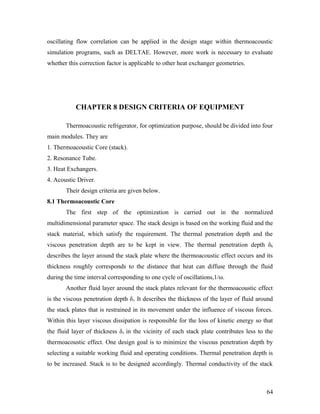oscillating flow correlation can be applied in the design stage within thermoacoustic
simulation programs, such as DELTAE. However, more work is necessary to evaluate
whether this correction factor is applicable to other heat exchanger geometries.
CHAPTER 8 DESIGN CRITERIA OF EQUIPMENT
Thermoacoustic refrigerator, for optimization purpose, should be divided into four
main modules. They are
1. Thermoacoustic Core (stack).
2. Resonance Tube.
3. Heat Exchangers.
4. Acoustic Driver.
Their design criteria are given below.
8.1 Thermoacoustic Core
The first step of the optimization is carried out in the normalized
multidimensional parameter space. The stack design is based on the working fluid and the
stack material, which satisfy the requirement. The thermal penetration depth and the
viscous penetration depth are to be kept in view. The thermal penetration depth δk
describes the layer around the stack plate where the thermoacoustic effect occurs and its
thickness roughly corresponds to the distance that heat can diffuse through the fluid
during the time interval corresponding to one cycle of oscillations,1/ω.
Another fluid layer around the stack plates relevant for the thermoacoustic effect
is the viscous penetration depth δv. It describes the thickness of the layer of fluid around
the stack plates that is restrained in its movement under the influence of viscous forces.
Within this layer viscous dissipation is responsible for the loss of kinetic energy so that
the fluid layer of thickness δv in the vicinity of each stack plate contributes less to the
thermoacoustic effect. One design goal is to minimize the viscous penetration depth by
selecting a suitable working fluid and operating conditions. Thermal penetration depth is
to be increased. Stack is to be designed accordingly. Thermal conductivity of the stack
64
 