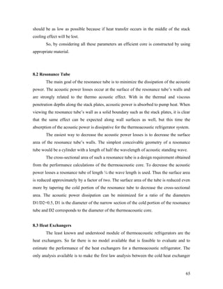 should be as low as possible because if heat transfer occurs in the middle of the stack
cooling effect will be lost.
So, by considering all these parameters an efficient core is constructed by using
appropriate material.
8.2 Resonance Tube
The main goal of the resonance tube is to minimize the dissipation of the acoustic
power. The acoustic power losses occur at the surface of the resonance tube’s walls and
are strongly related to the thermo acoustic effect. With in the thermal and viscous
penetration depths along the stack plates, acoustic power is absorbed to pump heat. When
viewing the resonance tube’s wall as a solid boundary such as the stack plates, it is clear
that the same effect can be expected along wall surfaces as well, but this time the
absorption of the acoustic power is dissipative for the thermoacoustic refrigerator system.
The easiest way to decrease the acoustic power losses is to decrease the surface
area of the resonance tube’s walls. The simplest conceivable geometry of a resonance
tube would be a cylinder with a length of half the wavelength of acoustic standing wave.
The cross-sectional area of such a resonance tube is a design requirement obtained
from the performance calculations of the thermoacoustic core. To decrease the acoustic
power losses a resonance tube of length ¼ the wave length is used. Thus the surface area
is reduced approximately by a factor of two. The surface area of the tube is reduced even
more by tapering the cold portion of the resonance tube to decrease the cross-sectional
area. The acoustic power dissipation can be minimized for a ratio of the diameters
D1/D2=0.5, D1 is the diameter of the narrow section of the cold portion of the resonance
tube and D2 corresponds to the diameter of the thermoacoustic core.
8.3 Heat Exchangers
The least known and understood module of thermoacoustic refrigerators are the
heat exchangers. So far there is no model available that is feasible to evaluate and to
estimate the performance of the heat exchangers for a thermoacoustic refrigerator. The
only analysis available is to make the first law analysis between the cold heat exchanger
65
 