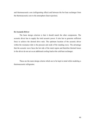 and thermoacoustic core (refrigerating effect) and between the hot heat exchanger from
the thermoacoustic core to the atmosphere (heat rejection).
8.4 Acoustic Driver
The basic design criterion is that it should match the other components. The
acoustic driver has to supply the total acoustic power. It also has to generate sufficient
force to achieve the desired drive ratio. The optimum location of the acoustic driver
within the resonance tube is the pressure anti node of the standing wave. The advantage
that the acoustic wave faces the hot side of the stack region and therefore thermal losses
in the driver do not act as an additional cooling load at the cold heat exchanger.
These are the main design criteria which are to be kept in mind while modeling a
thermoacoustic refrigerator.
66
 