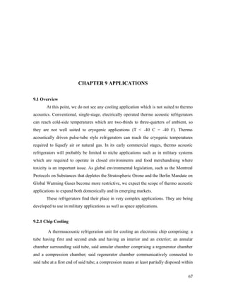 CHAPTER 9 APPLICATIONS
9.1 Overview
At this point, we do not see any cooling application which is not suited to thermo
acoustics. Conventional, single-stage, electrically operated thermo acoustic refrigerators
can reach cold-side temperatures which are two-thirds to three-quarters of ambient, so
they are not well suited to cryogenic applications (T < -40 C = -40 F). Thermo
acoustically driven pulse-tube style refrigerators can reach the cryogenic temperatures
required to liquefy air or natural gas. In its early commercial stages, thermo acoustic
refrigerators will probably be limited to niche applications such as in military systems
which are required to operate in closed environments and food merchandising where
toxicity is an important issue. As global environmental legislation, such as the Montreal
Protocols on Substances that depletes the Stratospheric Ozone and the Berlin Mandate on
Global Warming Gases become more restrictive, we expect the scope of thermo acoustic
applications to expand both domestically and in emerging markets.
These refrigerators find their place in very complex applications. They are being
developed to use in military applications as well as space applications.
9.2.1 Chip Cooling
A thermoacoustic refrigeration unit for cooling an electronic chip comprising: a
tube having first and second ends and having an interior and an exterior; an annular
chamber surrounding said tube, said annular chamber comprising a regenerator chamber
and a compression chamber; said regenerator chamber communicatively connected to
said tube at a first end of said tube; a compression means at least partially disposed within
67
 