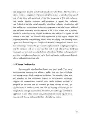 said compression chamber and at least partially moveable from a first position to a
second position; a surge reservoir communicatively connected to said tube at said second
end of said tube; said second end of said tube comprising a first heat exchanger;
said annular chamber containing and comprising a second heat exchanger;
said first end of said tube partially closed by a third heat exchanger extending into said
tube and having a heat exchange surface thereon exposed to said tube interior, said third
heat exchanger comprising a surface exposed to the exterior of said tube ;a thermally
conductive contacting means disposed in contact with said surface exposed to said
exterior of said tube ; an electronic chip supported on a chip support substrate and
disposed proximate said contacting means; means for urging said contacting means
against said electronic chip; said compression chamber, said regenerator and said pulse
tube containing a compressible gas ;whereby displacement of said plunger compresses
and decompresses said gas to cool said first end of said tube and said third heat
exchanger, and heats said second end of said tube and said first heat exchanger, thereby
providing a cooled region of said first end to absorb and transfer heat from said electronic
chip to said second end of said tube.
9.2.2 Natural Gas Liquefiers
Thermoacoustic natural-gas liquefiers are surprisingly simple: They use no
exotic materials, require no close tolerances, and are little more than welded pipe
and heat exchangers filled with pressurized helium. This simplicity, along with
the reliability and low maintenance inherent in thermoacoustic technology,
suggests that thermoacoustic liquefiers could enable economic recovery of
marginal gas resources such as associated gas from offshore oil wells, gas
accumulations at remote locations, and even the recovery of landfill gas and
marginal coal seam gas accumulations. In addition, the technology could find an
application in areas where smaller-scale gas liquefaction is needed: liquefaction at
seasonal peak shaving facilities and at fleet vehicle fueling stations.
68
 