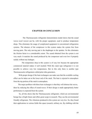 CHAPTER 10 CONCLUSION
The Thermoacoustic refrigerator demonstration model shows that the sound
waves (cool waves) can be, with the proper equipment, used to produce temperature
drops. This eliminates the usage of complicated equipment in conventional refrigeration
systems. The absence of the compressor in this system makes the system free from
moving parts. The only moving part is the diaphragm in the speaker. So this eliminates
the friction factor to a considerable extent. The sound obtained from the system is not
very much. It matches the sound produced by the compressor and even low if properly
sealed, without any leakages.
The temperature drop in this system is of very low because the appropriate
commercial material makes it well insulted. With this stack type refrigerator it is not
possible to achieve very low temperatures. But in this only there is another type
Thermoacoustic refrigerators called pulse tube generators.
With proper design if the heat exchangers can make sure that the available cooling
effect can be taken out at the lower end of the stack. The heat is rejected to atmosphere
from the top portion of the stack to atmosphere.
The major problem with these heat exchangers is that they will obstruct the waves,
there by reducing the effect of sound waves. If their design is made appropriately better
performance is expected from the system.
So, all this shows that the Thermoacoustic refrigerator, which are environmental
benign has a bright future and offers great scope in research. They use the environmental
friendly refrigerants. The vibrations produced in this system are very low. So, they found
their applications in various fields like space research, military etc. By clubbing with the
69
 