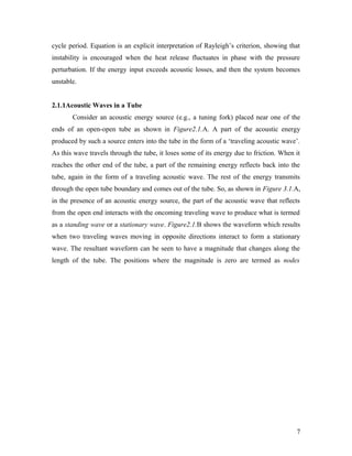 cycle period. Equation is an explicit interpretation of Rayleigh’s criterion, showing that
instability is encouraged when the heat release fluctuates in phase with the pressure
perturbation. If the energy input exceeds acoustic losses, and then the system becomes
unstable.
2.1.1Acoustic Waves in a Tube
Consider an acoustic energy source (e.g., a tuning fork) placed near one of the
ends of an open-open tube as shown in Figure2.1.A. A part of the acoustic energy
produced by such a source enters into the tube in the form of a ‘traveling acoustic wave’.
As this wave travels through the tube, it loses some of its energy due to friction. When it
reaches the other end of the tube, a part of the remaining energy reflects back into the
tube, again in the form of a traveling acoustic wave. The rest of the energy transmits
through the open tube boundary and comes out of the tube. So, as shown in Figure 3.1.A,
in the presence of an acoustic energy source, the part of the acoustic wave that reflects
from the open end interacts with the oncoming traveling wave to produce what is termed
as a standing wave or a stationary wave. Figure2.1.B shows the waveform which results
when two traveling waves moving in opposite directions interact to form a stationary
wave. The resultant waveform can be seen to have a magnitude that changes along the
length of the tube. The positions where the magnitude is zero are termed as nodes
7
 
