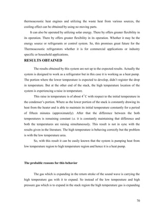 thermoacoustic heat engines and utilizing the waste heat from various sources, the
cooling effect can be obtained by using no moving parts.
It can also be operated by utilizing solar energy. There by offers greater flexibility in
its operation. There by offers greater flexibility in its operation. Whether it may be the
energy source or refrigerants or control system. So, this promises great future for the
Thermoacoustic refrigerators whether it is for commercial applications or industry
specific or household applications.
RESULTS OBTAINED
The results obtained by this system are not up to the expected results. Actually the
system is designed to work as a refrigerator but in this case it is working as a heat pump.
The portion where the lower temperature is expected to develop, didn’t register the drop
in temperature. But at the other end of the stack, the high temperature location of the
system is experiencing a raise in temperature.
This raise in temperature is of about 4˚C with respect to the initial temperature in
the condenser’s portion. Where as the lower portion of the stack is constantly drawing its
heat from the heater and is able to maintain its initial temperature constantly for a period
of fifteen minutes (approximately). After that the difference between the both
temperatures is remaining constant i.e. it is constantly maintaining that difference and
both the temperatures are raising simultaneously. This result is not in sync with the
results given in the literature. The high temperature is behaving correctly but the problem
is with the low temperature area.
So, with this result it can be easily known that the system is pumping heat from
low temperature region to high temperature region and hence it is a heat pump.
The probable reasons for this behavior
The gas which is expanding in the return stroke of the sound wave is carrying the
high temperature gas with it to expand. So instead of the low temperature and high
pressure gas which is to expand in the stack region the high temperature gas is expanding
70
 