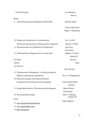 Cooler Prototype. Luc Mongeau,
James E.
Braun.
9. Small Thermoacoustic Refrigerator (SMATAR) Dana M. Smith,
Tamra Underwood,
Ralph T. Muehleisen
10. Design and construction of a solar powered, Jay A. Adeff,
Thermo acoustically driven, thermoacoustic refrigerator. Thomas J. Hofler.
11. Thermoacoustics for Liquefaction of Natural Gas. Greg Swift,
John Wollan.
12. Thermoacoustic refrigeration for ice cream sales. Matthew E. Poese,
Robert W.
M. Smith, Steven L.
Garrett, Rene
van Gerwen,
Pete Gosselin.
13. Thermoacoustic Refrigeration - a Stirring concept for
Offshore associated gas liquefaction. W.C. van Wijngaarden.
14. Electronics package with improved thermal
management by thermoacoustic heat pumping. United States Patent
5303555.
15. Design Optimization of Thermoacoustic Refrigerator Martin Wetzel,
Cila Herman.
16. The Natural Heat Engine John C. Wheatley,
Gregory W.
Swift,
Albert Migliori.
17. www.lanl.gov/thermoacoustics/
18. www.ergaerospace.com/
19. http://asa.aip.org
73
 