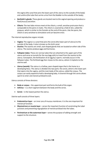 the vagina (the canal that joins the lower part of the uterus to the outside of the body)
and urethra (the tube that carries urine from the bladder to the outside of the body).
• Bartholin’s glands: These glands are located next to the vaginal opening and produce a
fluid (mucus) secretion.
• Clitoris: The two labia minora meet at the clitoris, a small, sensitive protrusion that is
comparable to the penis in males. The clitoris is covered by a fold of skin, called the
prepuce, which is similar to the foreskin at the end of the penis. Like the penis, the
clitoris is very sensitive to stimulation and can become erect.
The internal reproductive organs include:
• Vagina: The vagina is a canal that joins the cervix (the lower part of uterus) to the
outside of the body. It also is known as the birth canal.
• Ovaries: The ovaries are small, oval-shaped glands that are located on either side of the
uterus. The ovaries produce eggs and hormones.
• Fallopian tubes: These are narrow tubes that are attached to the upper part of the
uterus and serve as tunnels for the ova (egg cells) to travel from the ovaries to the
uterus. Conception, the fertilization of an egg by a sperm, normally occurs in the
fallopian tubes. The fertilized egg then moves to the uterus, where it implants to the
uterine wall.
• Uterus (womb): The uterus is a hollow, pear-shaped organ that is the home to a
developing fetus. The uterus is divided into two parts: the cervix, which is the lower part
that opens into the vagina, and the main body of the uterus, called the corpus. The
corpus can easily expand to hold a developing baby. A channel through the cervix allows
sperm to enter and menstrual blood to exit.
Uterus consists of three divisions:
• Body or corpus – the uppermost part and forms the bulk of the organ.
• Isthmus – is a short segment between the body and the cervix.
• Cervix – is the lowest portion the uterus.
Uterine wall consists of three layers:
• Endometriun layer – an inner one of mucous membrane. It is the one important for
menstrual function.
• Myometrium or muscle layer – serves the important function of constricting the tubal
junctions and preventing regurgitation of menstrual blood into the tubes.
• Perimetrium or the outermost layer – serves the purpose of adding strength and
support to the structure.
Page 11 of 38
 