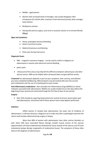 • Middle – aged women
• Women with increased levels of estrogen, and usually disappears after
menopause (12 months after a woman’s final menstrual period), when estrogen
levels decline.
• Multiparous women
• Having had uterine surgery, such as for a cesarean section or to remove fibroids
(Mayo)
Signs and symptoms:
• Heavy, prolonged menstrual bleeding
• Severe menstrual cramps
• Abdominal pressure and bloating
• Pelvic pain during intercourse
Diagnostic Exam:
• MRI -- magnetic resonance imaging -- can be used to confirm a diagnosis of
adenomyosis in women with abnormal uterine bleeding.
• pelvic exam
• Ultrasound of the uterus may help tell the difference between adenomyosis and other
uterine tumors. MRI can be helpful when ultrasound does not give definite results.
Treatment for adenomyosis depends in part on your symptoms, their severity, and whether
you have completed childbearing. Mild symptoms may be treated with over-the-counter
pain medications and the use of a heating pad to ease cramps.
Anti-inflammatory medications - Non steroidal anti-inflammatory drugs (NSAIDs) to relieve
mild pain associated with adenomyosis. NSAIDs are usually started one to two days before the
beginning of your period and continued through the first few of days of your period.
Surgery:
• Over 23% of patients requiring hysterectomy for control of chronic severe pelvic pain
had adenomyosis, and almost half of these women had a tubal ligation performed.
Statistics:
20%of women in Canada have adenomyosis, the exact rate of incidence of
adenomyosis is unknown because a diagnosis can b made only after a pathologist examines the
uterine wall samples obtained during surgery or biopsy.
More than 80% of women with adenomyosis have other uterine disorders as
well. Some 50% have associated fibrous (benign smooth muscle tumors of the uterus);
approximately 11% have endometriosis (endometrial tissue outside of the uterus); and 7% have
endometrial polyps (benign outgrowths of endometrial tissue). The symptoms of these often
obscure the diagnosis of adenomyosis.
Page 3 of 38
 