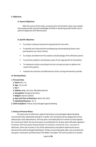 II. Objectives
A. General Objectives
After the course of the study, our group aims to formulate a basic case analysis
that would provide essential knowledge and skills in delivering quality health care to
patients diagnosed with Adenomyosis.
B. Specific Objectives
 To conduct a physical assessment appropriate for the client.
 To identify and understand the predisposing and precipitating factors that
contributed to our client’s illness.
 To analyze and determine the anatomy and physiology of the affected systems
 To prioritize problems and develop a plan of care appropriate for the patient
 To implement actions according to the set nursing care plan to address the
needs of the patient
 Evaluate the outcome and effectiveness of the nursing interventions provide.
III. Nursing History
1. Personal Data
a. Name: Ms. L.G
b. Age: 31 yrs old
c. Sex: F
d. Address: Brgy. San Jose, Mandaluyong City
e. Occupation: Company Secretary
f. Religion: Roman Catholic
g. Date and Time of Admission: March 02, 2013
h. Admitting Physician: Dr. A.
2. Chief Compliant: Profuse and prolonged vaginal bleeding
3. History of Present Illness:
Ten years prior to admission, patient had profuse and prolonged vaginal bleeding
consuming 6 fully soaked pads lasting for 2 weeks. She consulted and was diagnosed to have
adenomyosis with adenomyoma. She was given unrecalled pills for 6 months to help regulate
her menses but failed. She was then given unrecalled pills for 10 days which afforded regulation
of menses. She have yearly ultrasound with no increase in menses for 3 yrs. 7 yrs prior to
admission, there was increase in size of the adenomyosis and patient experienced severe
dysmenorrhea with prolonged bleeding for 10 days consuming 8 pads /day, she consulted and
was given Tranexamic acid (hemostan) TID, Mobic, Hemobien TID and trust pills for 6 months
Page 4 of 38
 