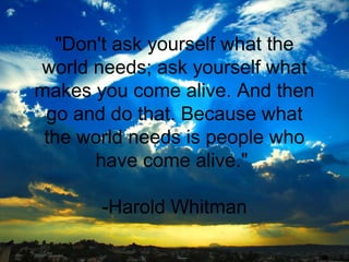 "Don't ask yourself what the
world needs; ask yourself what
makes you come alive. And then
go and do that. Because what
the world needs is people who
have come alive."
-Harold Whitman

 