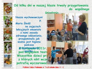2011-11-08 Publiczna Szkoła Podstawowa nr 7 w Radomsku klasa II C Od kilku dni w naszej klasie trwały przygotowania  do  wspólnego śniadania. 8 listopada 2011r. nasza klasa była gotowa pod względem teoretycznym i praktycznym.  Wszystkie dzieci przyniosły  zdrowe produkty, z których nikt wcześniej nie podejrzewał, co potrafią wyczarować niektóre z naszych mam.  Nasza wychowawczyni  p. Maria Śledź  na zajęciach lekcyjnych omawiała  z nami zasady zdrowego odżywiania, przypominała jak ważna jest higiena podczas przygotowywania posiłku. 