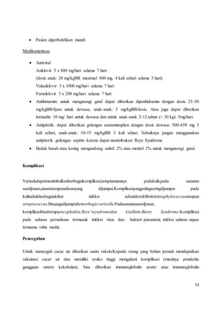 13
 Pasien diperbolehkan mandi
Medikamentosa
 Antiviral
Asiklovir 5 x 800 mg/hari selama 7 hari
(dosis anak: 20 mg/kgBB maximal 800 mg, 4 kali sehari selama 5 hari)
Valasiklovir 3 x 1000 mg/hari selama 7 hari
Famsiklovir 3 x 200 mg/hari selama 7 hari
 Antihistamin: untuk mengurangi gatal dapat diberikan dipenhidramin dengan dosis 25-50
mg/kgBB/4jam untuk dewasa, anak-anak: 5 mg/kgBB/dosis. Atau juga dapat diberikan
loratadin 10 mg/ hari untuk dewasa dan untuk anak-anak 2-12 tahun (< 30 kg): 5mg/hari.
 Antipiretik: dapat diberikan golongan asetaminophen dengan dosis dewasa: 500-650 mg 3
kali sehari, anak-anak: 10-15 mg/kgBB 3 kali sehari. Sebaiknya jangan menggunakan
antipiretik golongan aspirin karena dapat menimbukan Reye Syndrome.
 Bedak basah atau kering mengandung salisil 2% atau mentol 2% untuk mengurangi gatal.
Komplikasi
Variseladapatmenimbulkanberbagaikomplikasi,tetapiumumnya padakulit,pada susunan
sarafpusat,atausistempenafasanyang dijumpai.Komplikasiyangpalingseringdijumpai pada
kulitadalahsebagaiakibat infeksi sekunderolehbakteristaphylococcusataupun
streptococcus.Bisajugadijumpaihemorhagicvaricella.Padasusunansarafpusat,
komplikasibisaberupaencephalitis,Reye’ssyndromedan Guillain-Barre Syndrome.Komplikasi
pada saluran pernafasan termasuk infeksi virus dan bakteri pneumoni, infeksi saluran napas
terutama otitis media.
Pencegahan
Untuk mencegah cacar air diberikan suatu vaksin.Kepada orang yang belum pernah mendapatkan
vaksinasi cacar air dan memiliki resiko tinggi mengalami komplikasi (misalnya penderita
gangguan sistem kekebalan), bisa diberikan immunoglobulin zoster atau immunoglobulin
 
