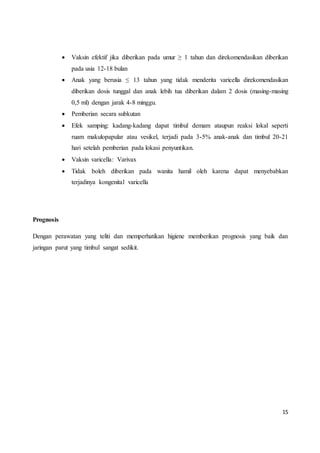 15
 Vaksin efektif jika diberikan pada umur ≥ 1 tahun dan direkomendasikan diberikan
pada usia 12-18 bulan
 Anak yang berusia ≤ 13 tahun yang tidak menderita varicella direkomendasikan
diberikan dosis tunggal dan anak lebih tua diberikan dalam 2 dosis (masing-masing
0,5 ml) dengan jarak 4-8 minggu.
 Pemberian secara subkutan
 Efek samping: kadang-kadang dapat timbul demam ataupun reaksi lokal seperti
ruam makulopapular atau vesikel, terjadi pada 3-5% anak-anak dan timbul 20-21
hari setelah pemberian pada lokasi penyuntikan.
 Vaksin varicella: Varivax
 Tidak boleh diberikan pada wanita hamil oleh karena dapat menyebabkan
terjadinya kongenital varicella
Prognosis
Dengan perawatan yang teliti dan memperhatikan higiene memberikan prognosis yang baik dan
jaringan parut yang timbul sangat sedikit.
 