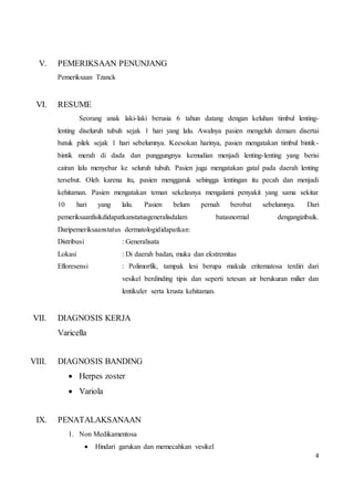 4
V. PEMERIKSAAN PENUNJANG
Pemeriksaan Tzanck
VI. RESUME
Seorang anak laki-laki berusia 6 tahun datang dengan keluhan timbul lenting-
lenting diseluruh tubuh sejak 1 hari yang lalu. Awalnya pasien mengeluh demam disertai
batuk pilek sejak 1 hari sebelumnya. Keesokan harinya, pasien mengatakan timbul bintik-
bintik merah di dada dan punggungnya kemudian menjadi lenting-lenting yang berisi
cairan lalu menyebar ke seluruh tubuh. Pasien juga mengatakan gatal pada daerah lenting
tersebut. Oleh karena itu, pasien menggaruk sehingga lentingan itu pecah dan menjadi
kehitaman. Pasien mengatakan teman sekelasnya mengalami penyakit yang sama sekitar
10 hari yang lalu. Pasien belum pernah berobat sebelumnya. Dari
pemeriksaanfisikdidapatkanstatusgeneralisdalam batasnormal dengangizibaik.
Daripemeriksaanstatus dermatologididapatkan:
Distribusi : Generalisata
Lokasi : Di daerah badan, muka dan ekstremitas
Efloresensi : Polimorfik, tampak lesi berupa makula eritematosa terdiri dari
vesikel berdinding tipis dan seperti tetesan air berukuran milier dan
lentikuler serta krusta kehitaman.
VII. DIAGNOSIS KERJA
Varicella
VIII. DIAGNOSIS BANDING
 Herpes zoster
 Variola
IX. PENATALAKSANAAN
1. Non Medikamentosa
 Hindari garukan dan memecahkan vesikel
 