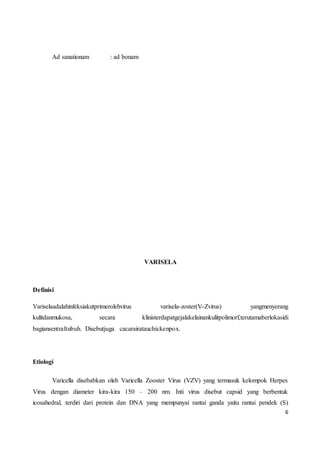 6
Ad sanationam : ad bonam
VARISELA
Definisi
Variselaadalahinfeksiakutprimerolehvirus varisela-zoster(V-Zvirus) yangmenyerang
kulitdanmukosa, secara klinisterdapatgejalakelainankulitpolimorf,terutamaberlokasidi
bagiansentraltubuh. Disebutjuga cacarairatauchickenpox.
Etiologi
Varicella disebabkan oleh Varicella Zooster Virus (VZV) yang termasuk kelompok Herpes
Virus dengan diameter kira-kira 150 – 200 nm. Inti virus disebut capsid yang berbentuk
icosahedral, terdiri dari protein dan DNA yang mempunyai rantai ganda yaitu rantai pendek (S)
 