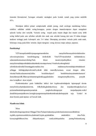 8
transmisi fetomaternal. Serangan sekunder meningkat pada kontak rumah yang rentan melebihi
85%.
Meskipun infeksi primer asimptomatik adalah jarang, studi serologis mendukung bahwa
reinfeksi subklinis adalah sering.Jarangnya, pasien dengan imunokompeten dapat mengalami
episode kedua dari varicella. Varisela sering terjadi pada musim dingin dan musim semi, lebih
sering timbul pada usia sebelum sekolah dan anak usia sekolah kurang dari usia 10 tahun dengan
insidensi tertinggi pada kelompok usia 3-6 tahun. Disamping prevalensi varisela pada anak-anak,
beberapa orang pada iklim tertentu dapat mengenai orang dewasa tanpa adanya paparan.
Patofisiologi
VZVmerupakaninfeksiyangsangatmenulardan menyebarbiasanyadarioraludaradan
sekresirespirasiatau transferlangsung darilesikulit. VirusVZVmasuktubuh melaluimukosa
salurannafasatasatauorofaring.Pada lokasi masuk,terjadireplikasi virusdan
menyebarmelaluipembuluhdarahdanlimfe(viremiapertama).Virusberkembangbiakdi
selretikuloendotelial.Satuminggukemudian,virus mulaimenyebarmelaluipembuluhdarah
sehingga timbulgejalaprodromal.Lesikulit tidak munculbersamaan, sesuai dengan siklus
viremia.Padakeadaannormal,siklus berakhirselepas3 hariakibatadanyaimunitashumoral
danselularspesifik.Bilaresponimunmengalamikegagalandalam mengatasireplikasivirus, penyulit
atau komplikasi akan terjadi.
Pembentukanlesi pada kulitakibat infeksi dari kapilerendotelialpada lapisanpapil dermis
menyebarkeselepitelpadadermis, folikelkulit,glandulasebasea dan terjadipembengkakan.Lesi
pertamaditandaidenganadanyamakula yangberkembangcepat menjadipapula,vesikel
danakhirnyamenjadikrusta.Jaranglesiyangmenetapdalambentukmakuladanpapula saja. Vesikel ini
akan berada pada lapisan sel bawah kulit.
Manifestasi klinis
Masa
inkubasiberlangsungselama14hingga21hari.Padapermulaannya,penderitaakanmerasasedikitdema
m,pilek,cepatmerasalelah,lesu,danlemah.Gejala-gejalainikhas untukinfeksi virus.Pada
kasusyanglebihberat,bisa didapatkannyeri sendi,sakitkepaladan pusing.Padaanakyang
 