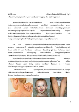 9
lebihdewasa, kelainankulitdidahuluiolehdemam2-3hari
sebelumnya,mengiggil,malaise,nyerikepala,nyeripunggung dan nyeri tenggorokan.
Satuatauduaharikemudian,munculerupsikulityang khas.Kelainankulitlebihjelaspada
bagianbadanyangtertutupdanjarangditemukanpada telapakkaki dantangan.Munculnya erupsi
pada kulitdiawali dengan bintik-bintikberwarna kemerahan (makula),yangkemudian
berubahmenjadipapula(penonjolankecilpada kulit).Papulakemudianberubahlagi menjadi
vesikel(gelembungkecilberisicairanjernih)denganbentuk khasberupatetesanembun (tear
drops).Cairandalamgelembungtersebutmenjadikeruh(pustula)akibatsebukansel
radang.Lesimengeringdimulaidaribagiantengahhinggaakhirnyaterbentukkrusta.
Bila tidak terjadiinfeksi,biasanyapustulakanmengeringtanpameninggalkanbekas.Krusta
akanlepas dalamwaktu1-3 minggubergantungdalamnyakelainankulit. Perubahaninihanyaterjadi
dalam waktu8-12 jam. Gambaran vesikelkhas, berdinding tipis dan berbentuk tetesan
embun.Sementaraproses iniberlangsung, timbulvesikelbaru sehinggatimbulgambaran
polimorfiyaituterdapatsemua tingkatlesikulitdalamwaktubersamaanpada satu area.
Kelainankulitpadamulanyatimbuldibadan,menyebarsecarasentrifugalke wajahdan
ekstrimitassertadapatmenyerangselaputlendirmata,mulutdansaluranpernafasanatas.Pada infeksi
sekunder, kelenjar getah bening regional membesar. Penyakit ini biasanya
disertairasagatalsehingga dapatditemukanbekas garukan.
Lesikulitterbataspada lapisanepidermis,tidakmenembusmembranbasalkulit,sehingga
tidakmenimbulkanbekas.Vesikeldapatjuga timbulpadamukosa mulut,mukosa hidung,
faring,laring,trakea,salurancernadan konjungtiva.
 