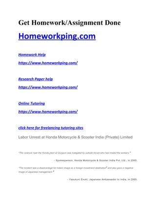 Get Homework/Assignment Done
Homeworkping.com
Homework Help
https://www.homeworkping.com/
Research Paper help
https://www.homeworkping.com/
Online Tutoring
https://www.homeworkping.com/
click here for freelancing tutoring sites
Labor Unrest at Honda Motorcycle & Scooter India (Private) Limited
"The violence near the Honda plant at Gurgaon was instigated by outside forces who had misled the workers."
1
- Spokesperson, Honda Motorcycle & Scooter India Pvt. Ltd., in 2005.
"The incident was a disadvantage for India's image as a foreign investment destination
2
and also gave a negative
image of Japanese management."
3
- Yasukuni Enoki, Japanese Ambassador to India, in 2005.
 