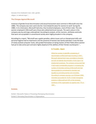 because of an employee's race, color, gender,
religion, or national origin."...
The Charges Against Microsoft
Instances of gender/racial discrimination and sexual harassment were common in Microsoft since the
1980s. The company was even said to be the 'most disdainful place for women to work' during the
1980s. In its initial years, Microsoft had only a few hundred employees, most of them male. The only
women employed in Microsoft were those who edited technical manuals. The work culture in the
company was by and large undisciplined. According to analysts, all the manners, attributes and traits
that were not acceptable in conventional society were highly prevalent in the company.
According to a report, "Microsoft was a geeks paradise, where issues such as interpersonal skills and
personal hygiene had no importance and the presence of women was barely tolerated. It was the base
of newly evolved computer nerds, who prided themselves on being masters of their fields where women
had yet to take active part and were highly skeptical of the abilities of their female counterparts."...
In Trouble - Again
While the number of plaintiffs complaining of
discrimination at Microsoft kept mounting in 2001,
Microsoft claimed that it was committed to diversity
and did not tolerate discrimination of any type in its
employment practices. The company announced that
it had made considerable progress in increasing the
number of minorities working at Microsoft and had
demonstrated its commitment to diversity and
equality by promoting women and minorities.
According to company sources, as of October 2000,
minorities accounted for 16.5% of total managerial
positions in Microsoft and 22% of the domestic
workforce of the organization as against only 17% in
1997...
Exhibits
Exhibit I: Microsoft's Failure in Preventing/ Remedying Discrimination
Exhibit II: Eliminating Discrimination in Organizations
 