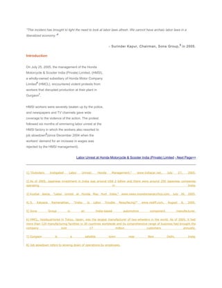 "This incident has brought to light the need to look at labor laws afresh. We cannot have archaic labor laws in a
liberalized economy."
4
- Surinder Kapur, Chairman, Sona Group,
5
in 2005.
Introduction
On July 25, 2005, the management of the Honda
Motorcycle & Scooter India (Private) Limited, (HMSI),
a wholly-owned subsidiary of Honda Motor Company
Limited
6
(HMCL), encountered violent protests from
workers that disrupted production at their plant in
Gurgaon
7
.
HMSI workers were severely beaten up by the police,
and newspapers and TV channels gave wide
coverage to the violence of the action. The protest
followed six months of simmering labor unrest at the
HMSI factory in which the workers also resorted to
job slowdown
8
(since December 2004 when the
workers' demand for an increase in wages was
rejected by the HMSI management).
Labor Unrest at Honda Motorcycle & Scooter India (Private) Limited - Next Page>>
1] "Outsiders Instigated Labor Unrest: Honda Management," www.indiacar.net, July 27, 2005.
2] As of 2005, Japanese investment in India was around US$ 2 billion and there were around 250 Japanese companies
operating in India.
3] Kushal Jeena, "Labor Unrest at Honda May Hurt India," www.news.monstersandcritics.com, July 26, 2005.
4] S. Kalyana Ramanathan, "India: Is Labor Trouble Resurfacing?" www.rediff.com, August 6, 2005.
5] Sona Group is an India-based automotive component manufacturer.
6] HMCL, headquartered in Tokyo, Japan, was the largest manufacturer of two-wheelers in the world. As of 2005, it had
more than 120 manufacturing facilities in 30 countries worldwide and its comprehensive range of business had brought the
company over 17 million customers annually.
7] Gurgaon is a satellite town near New Delhi, India.
8] Job slowdown refers to slowing down of operations by employees.
 