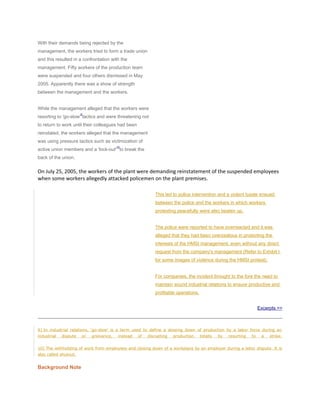 With their demands being rejected by the
management, the workers tried to form a trade union
and this resulted in a confrontation with the
management. Fifty workers of the production team
were suspended and four others dismissed in May
2005. Apparently there was a show of strength
between the management and the workers.
While the management alleged that the workers were
resorting to 'go-slow'
9
tactics and were threatening not
to return to work until their colleagues had been
reinstated, the workers alleged that the management
was using pressure tactics such as victimization of
active union members and a 'lock-out'
10
to break the
back of the union.
On July 25, 2005, the workers of the plant were demanding reinstatement of the suspended employees
when some workers allegedly attacked policemen on the plant premises.
This led to police intervention and a violent tussle ensued
between the police and the workers in which workers
protesting peacefully were also beaten up.
The police were reported to have overreacted and it was
alleged that they had been overzealous in protecting the
interests of the HMSI management, even without any direct
request from the company's management (Refer to Exhibit I
for some images of violence during the HMSI protest).
For companies, the incident brought to the fore the need to
maintain sound industrial relations to ensure productive and
profitable operations.
Excerpts >>
9] In industrial relations, 'go-slow' is a term used to define a slowing down of production by a labor force during an
industrial dispute or grievance, instead of disrupting production totally by resorting to a strike.
10] The withholding of work from employees and closing down of a workplace by an employer during a labor dispute. It is
also called shutout.
Background Note
 