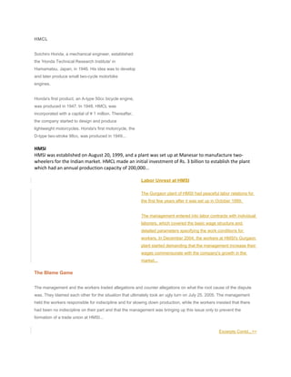 HMCL
Soichiro Honda, a mechanical engineer, established
the 'Honda Technical Research Institute' in
Hamamatsu, Japan, in 1946. His idea was to develop
and later produce small two-cycle motorbike
engines.
Honda's first product, an A-type 50cc bicycle engine,
was produced in 1947. In 1948, HMCL was
incorporated with a capital of ¥ 1 million. Thereafter,
the company started to design and produce
lightweight motorcycles. Honda's first motorcycle, the
D-type two-stroke 98cc, was produced in 1949...
HMSI
HMSI was established on August 20, 1999, and a plant was set up at Manesar to manufacture two-
wheelers for the Indian market. HMCL made an initial investment of Rs. 3 billion to establish the plant
which had an annual production capacity of 200,000...
Labor Unrest at HMSI
The Gurgaon plant of HMSI had peaceful labor relations for
the first few years after it was set up in October 1999.
The management entered into labor contracts with individual
laborers, which covered the basic wage structure and
detailed parameters specifying the work conditions for
workers. In December 2004, the workers at HMSI's Gurgaon
plant started demanding that the management increase their
wages commensurate with the company's growth in the
market...
The Blame Game
The management and the workers traded allegations and counter allegations on what the root cause of the dispute
was. They blamed each other for the situation that ultimately took an ugly turn on July 25, 2005. The management
held the workers responsible for indiscipline and for slowing down production, while the workers insisted that there
had been no indiscipline on their part and that the management was bringing up this issue only to prevent the
formation of a trade union at HMSI...
Excerpts Contd...>>
 