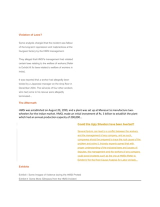Violation of Laws?
Some analysts charged that the incident was fallout
of the long-term oppression and malpractices at the
Gurgaon factory by the HMSI management.
They alleged that HMSI's management had violated
certain laws relating to the welfare of workers (Refer
to Exhibit III for laws related to welfare of workers in
India).
It was reported that a worker had allegedly been
kicked by a Japanese manager on the shop floor in
December 2004. The services of four other workers
who had come to his rescue were allegedly
terminated...
The Aftermath
HMSI was established on August 20, 1999, and a plant was set up at Manesar to manufacture two-
wheelers for the Indian market. HMCL made an initial investment of Rs. 3 billion to establish the plant
which had an annual production capacity of 200,000...
Could this Ugly Situation have been Averted?
Several factors can lead to a conflict between the workers
and the management of any company, and as such,
companies should be prepared to trace the root cause of the
problem and solve it. Industry experts opined that with
proper understanding of the industrial laws and causes of
disputes, the management and the workers of any company
could avoid incidents such as the one at HMSI (Refer to
Exhibit IV for the Root Cause Analysis for Labor Unrest)...
Exhibits
Exhibit I: Some Images of Violence during the HMSI Protest
Exhibit II: Some More Glimpses from the HMSI Incident
 