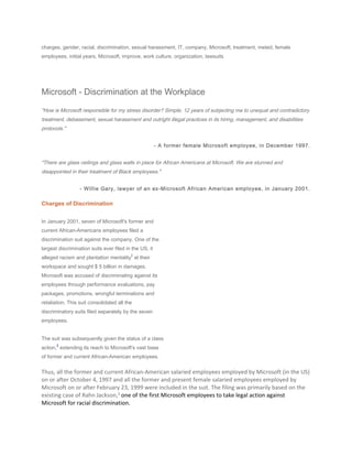 charges, gender, racial, discrimination, sexual harassment, IT, company, Microsoft, treatment, meted, female
employees, initial years, Microsoft, improve, work culture, organization, lawsuits
Microsoft - Discrimination at the Workplace
"How is Microsoft responsible for my stress disorder? Simple, 12 years of subjecting me to unequal and contradictory
treatment, debasement, sexual harassment and outright illegal practices in its hiring, management, and disabilities
protocols."
- A former female Microsoft employee, in December 1997.
"There are glass ceilings and glass walls in place for African Americans at Microsoft. We are stunned and
disappointed in their treatment of Black employees."
- Willie Gary, lawyer of an ex-Microsoft African American employee, in January 2001.
Charges of Discrimination
In January 2001, seven of Microsoft's former and
current African-Americans employees filed a
discrimination suit against the company. One of the
largest discrimination suits ever filed in the US, it
alleged racism and plantation mentality
1
at their
workspace and sought $ 5 billion in damages.
Microsoft was accused of discriminating against its
employees through performance evaluations, pay
packages, promotions, wrongful terminations and
retaliation. This suit consolidated all the
discriminatory suits filed separately by the seven
employees.
The suit was subsequently given the status of a class
action,
2
extending its reach to Microsoft's vast base
of former and current African-American employees.
Thus, all the former and current African-American salaried employees employed by Microsoft (in the US)
on or after October 4, 1997 and all the former and present female salaried employees employed by
Microsoft on or after February 23, 1999 were included in the suit. The filing was primarily based on the
existing case of Rahn Jackson,3
one of the first Microsoft employees to take legal action against
Microsoft for racial discrimination.
 