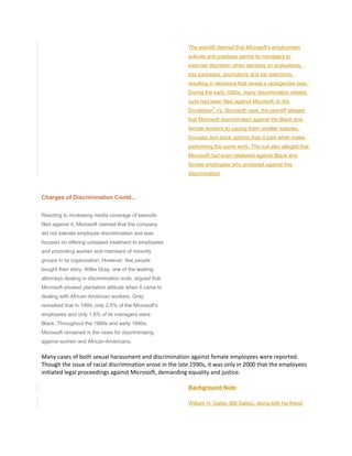 The plaintiff claimed that Microsoft's employment
policies and practices permit its managers to
exercise discretion when deciding on evaluations,
pay packages, promotions and job selections,
resulting in decisions that reveal a race/gender bias.
During the early 1990s, many discrimination related
suits had been filed against Microsoft. In the
Donaldson
4
Vs. Microsoft case, the plaintiff alleged
that Microsoft discriminated against the Black and
female workers by paying them smaller salaries,
bonuses and stock options than it paid white males
performing the same work. The suit also alleged that
Microsoft had even retaliated against Black and
female employees who protested against this
discrimination
Charges of Discrimination Contd...
Reacting to increasing media coverage of lawsuits
filed against it, Microsoft claimed that the company
did not tolerate employee discrimination and was
focused on offering unbiased treatment to employees
and promoting women and members of minority
groups in its organization. However, few people
bought their story. Willie Gray, one of the leading
attorneys dealing in discrimination suits, argued that
Microsoft showed plantation attitude when it came to
dealing with African-American workers. Gray
remarked that in 1999, only 2.6% of the Microsoft's
employees and only 1.6% of its managers were
Black. Throughout the 1980s and early 1990s,
Microsoft remained in the news for discriminating
against women and African-Americans.
Many cases of both sexual harassment and discrimination against female employees were reported.
Though the issue of racial discrimination arose in the late 1990s, it was only in 2000 that the employees
initiated legal proceedings against Microsoft, demanding equality and justice.
Background Note
William H. Gates (Bill Gates), along with his friend
 
