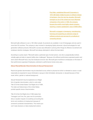 Paul Allen, established Microsoft Corporation in
1975. Bill Gates initially focused on software instead
of hardware. Over the next two decades, Microsoft
emerged as one of the richest and most influential
companies in the world. In 1998, the company
became the world's most highly valued company,
reporting a market capitalization value of $466 billion.
Microsoft is engaged in developing, manufacturing,
licensing and supporting an extensive range of
software products and services for a multitude of
computing devices.
Microsoft sells software to over a 180 million people. Its products are available in over 30 languages and are used in
more than 50 countries. The company is also involved in developing highly advanced, robust technologies for next
generation software products. Microsoft's success was attributed to (among other things) its effective recruitment and
employee retention strategies. Microsoft had always attempted to attract the best talent.
According to a press report, "Microsoft seeks a particular type of smart person, one who is pragmatically inclined,
verbally agile and able to respond deftly when challenged." Because of its efficient performance appraisal system and
work culture Microsoft had a very low employee turnover rate. Microsoft gave incentives to employees on the basis of
their performance appraisal. Employees underwent a performance review every year...
About Racial/Gender Discrimination & Sexual Harassment
Racial and gender discrimination may be described as any verbal or physical act which is intended to cause or could
reasonably be expected to cause individuals or groups to feel intimidated, demeaned, or abused because of their
racial, ethnic, gender or national background.
Sexual Harassment may be explained as an illegal
form of gender discrimination, which is void under
Title VII of the United States' Civil Rights Act of 1964.
The state and federal laws of the United States
prohibit specific kinds of discrimination.
Title VII of the Civil Rights Act of 1964 states that
"managers can't hire, fire, pass over for promotion,
deny a vacation request, do anything surrounding the
terms and conditions of employment because of
someone's protected characteristics. This means you
can't make decisions or take employment actions
 
