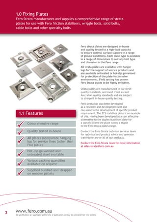 2 www.fero.com.au
All specifications are applicable at the time of publication and may be amended from time to time.
Fero strata plates are designed in-house
and quality tested to a high-load capacity
to ensure optimal surface support in a range
of ground conditions. Each plate type is available
in a range of dimensions to suit any bolt type
and diameter in the Fero range.
All strata plates are available with hanger
lugs for the support of service products and
are available untreated or hot-dip galvanised
for protection of the plate in corrosive
environments. Field testing has proven
Fero Strata plates to be highly effective.
Strata plates are manufactured to our strict
quality standards, and meet if not exceed
Australian quality standards and are subject
to stringent in-house quality testing.
Fero Strata has also been developed
as a research and development unit and
can assist in the development of specific product
requirement. The 225 stabiliser plate is an example
of this. Having been developed as a cost effective
alternative to the duplex stabiliser plate for
a specific client the plate is now a staple
in the Fero strata plates range.
Contact the Fero Strata technical services team
for technical and product advice and operator
training for any or all of our products.
Contact the Fero Strata team for more information
at sales.strata@fero.com.au
1.1 Features
Comprehensive range
Quality tested in-house
Hot-dip galvanised and
untreated steel available
Various packing quantities
available on request
Supplied bundled and strapped
on wooden pallets
All plates incorporate hanging
lug for service lines (other than
Flat plate)
1.0 Fixing Plates
Fero Strata manufactures and supplies a comprehensive range of strata
plates for use with Fero friction stabilisers, wriggle bolts, solid bolts,
cable bolts and other specialty bolts
 