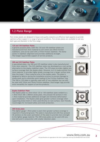 3www.fero.com.au
All specifications are applicable at the time of publication and may be amended from time to time.
1.2 Plate Range
Fero strata plates are designed in-house and quality tested to an effective load capacity to provide
optimal surface support in a range of ground conditions. Fero strata plates are available to suit any
bolt type and diameter in the Fero range.
125 and 150 Stabiliser Plates
A general purpose plate, both the 125 and 150 stabiliser plates are
manufactured from 4mm material to suit 33mm and 39mm friction
stabilisers; and can be used with a 47mm friction stabiliser. The dome
assists in stabiliser alignment and provides additional strength.
The hanger lug provides support of service products.
300 Strata plate
This lighter gauge 1.9mm plate is used when greater surface coverage is
required in fractured ground. The plate is manufactured with four pressed
rib sections on the outer perimeters of the plate to provide more strength
to the lighter gauge material. The 300 strata plate can be used with any
size bolt and in conjunction with smaller diameter plate
Duplex Stabiliser Plate
The duplex plate is a 4mm thick 125 or 150 stabiliser plate welded to a
1.9mm thick 300 x 280mm strata plate, the pressed rib sections in the
1.9mm material provide additional strength and minimise deformation
upon installation. The Duplex plate gives greater surface coverage when
supporting strata-mesh or when used directly on rock surface. User friendly
round edges for increased safety and mesh protection.
200 and 225 Stabiliser Plates
A specialised plate, the 200 and 225 stabiliser plate is also manufactured
from 4mm material. The 225 stabiliser plate was developed as a cost saving
alternative to the duplex stabiliser plate. The 225 plate provides slightly less
surface coverage than the duplex plate. However, as it is made entirely from
4mm material, it provides higher grade coverage over a larger surface area
than the larger 1.9mm material area of the duplex plate. The plate is
designed to deform during the installation process to prevent damage to
strata-mesh and to eliminate point loading of the Friction Stabiliser ring.
The 200 or 225 plate is typically used with 47 mm stabiliser but can also
be used with 33mm and 39mm friction stabiliser. Dual hanger lugs provide
extra versatility for support of service products.
 