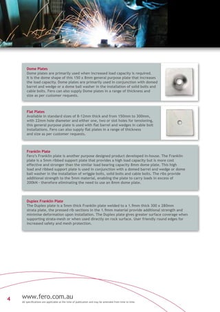 www.fero.com.au
All specifications are applicable at the time of publication and may be amended from time to time.
4
Franklin Plate
Fero’s Franklin plate is another purpose designed product developed in-house. The Franklin
plate is a 5mm ribbed support plate that provides a high load capacity but is more cost
effective and stronger than the similar load bearing capacity 8mm dome plate. This high
load and ribbed support plate is used in conjunction with a domed barrel and wedge or dome
ball washer in the installation of wriggle bolts, solid bolts and cable bolts. The ribs provide
additional strength to the 5mm material, enabling the plate to carry loads in excess of
200kN – therefore eliminating the need to use an 8mm dome plate.
Duplex Franklin Plate
The Duplex plate is a 5mm thick Franklin plate welded to a 1.9mm thick 300 x 280mm
strata plate, the pressed rib sections in the 1.9mm material provide additional strength and
minimise deformation upon installation. The Duplex plate gives greater surface coverage when
supporting strata-mesh or when used directly on rock surface. User friendly round edges for
increased safety and mesh protection.
Dome Plates
Dome plates are primarily used when increased load capacity is required.
It is the dome shape of this 150 x 8mm general purpose plate that increases
the load capacity. Dome plates are primarily used in conjunction with domed
barrel and wedge or a dome ball washer in the installation of solid bolts and
cable bolts. Fero can also supply Dome plates in a range of thickness and
size as per customer requests.
Flat Plates
Available in standard sizes of 8-12mm thick and from 150mm to 300mm,
with 22mm hole diameter and either one, two or slot holes for tensioning,
this general purpose plate is used with flat barrel and wedges in cable bolt
installations. Fero can also supply flat plates in a range of thickness
and size as per customer requests.
 