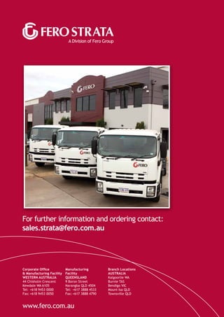 A Division of Fero Group
For further information and ordering contact:
sales.strata@fero.com.au
www.fero.com.au
Corporate Office
& Manufacturing Facility
WESTERN AUSTRALIA
44 Chisholm Crescent
Kewdale WA 6105
Tel: 	+618 9453 0000
Fax:	+618 9453 0050
Manufacturing
Facility
QUEENSLAND
9 Boron Street
Narangba QLD 4504
Tel: 	+617 3888 4533
Fax:	+617 3888 4790
Branch Locations
AUSTRALIA
Kalgoorlie WA
Burnie TAS
Bendigo VIC
Mount Isa QLD
Townsville QLD
 