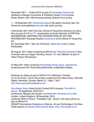 Lira Kay Art Bio & Resume 1989-2013
December 2011  - 13 April 2012 as part of Cambridge Connect art
exhibition at Boston Convention & Exhibition Center, 415 Summer
Street, Boston, MA, USA showing painting ‘Scientist’ by Lira Kay.!
 !
1 – 18 December 2011 Streaming Festival 6th edition showing ‘See You
Tomorrow’ and published interview with artist Lira Kay.!
 !
3 December 2011 New York City, School of Visual Arts showing Lira Kay’s
ﬁlms as part of ArtFem.TV,  presentation by Evelin Stermitz at CRITICAL
INFORMATION: MAPPING THE INTERSECTION OF ART AND
TECHNOLOGY Graduate Student Conference at the School of Visual Arts,
NY.!
25. November 2011, ’See You Tomorrow’  Black Box Gallery, Aarau,
Switzerland!
 !
26 August  2011 Video screening at ATA (Artists’ Television Access) in San
Francisco and Las Vegas. Showing ‘Sirens 1-2′ and ‘AlterGirl’ as part of
Video Project ‘Dimensions’.!
!
!
27 May 2011 Video screening in Roschtige Hund, Aarau, Switzerland,
screening short ﬁlm ‘Exercising Sentimental’ at BlackBox Gallery.!
 !
 !
Showing my videos as part of ArtFem TV in Montreal, Canada.!
La vie sur écran / Life on the screen curated by Perry Bard Joyce, Yahouda
Gallery, Montréal, Canada, March 31 – May 7, 2011 
http://www.joyceyahoudagallery.com!
!
Pure Water Vision: Acea EcoArt Contest 2010 showing ‘The Birth of
Venus’, 25 September, 2010-2011!
Conference “Besides the Screen” at Goldsmiths University of London,
London, United Kingdom, 20 November, 2010!
screening ‘Birth of Venus’, ‘Forbidden City’, ,Sirens” and many others as
part of ArtFemTV.!
CIMUAT International Congress on Woman, Art and Technology in the New
Public Sphere (Congreso Internacional Mujer, Arte y Tecnologia en la!
 