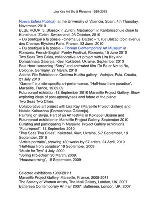 Lira Kay Art Bio & Resume 1989-2013
Nueva Esfera Publica), at the University of Valencia, Spain, 4th Thursday,
November, 2010!
BLUE HOUR  3, Bluesox in Zurich, Mediaroom in Kantonsschule close to
Kunsthaus, Zürich, Switzerland, 28 October, 2010!
« Du poétique à la poésie »cinéma Le Balzac – 1, rue Balzac (coin avenue
des Champs-Elysées) Paris, France, 13 June  2010!
« Du poétique à la poésie » Florean Contemporary Art Museum in
Romania. French-English Poetry Festival, Romania, 15 June 2010!
Two Seas Two Cities, collaborative art project with Lira Kay and
Domashnaja Galereja, Kiev, Koktebel, Ukraine, September 2010!
Blue Hour  screening “Sorry” and animated ﬁlm “To Be or Not to Be,
Cologne, Germany, 27 March, 2010!
Adams’ Rib Exhibition in Cretivna Kucha gallery,  Vodnjan, Pula, Croatia,
21 July 2010!
“Garden” is a site-speciﬁc art-performance, “Half-hour from paradise”,
Marseille, France, 19.09.09!
Futureproof exhibition 18 September 2010 Marseille Project Gallery. Show
exploring ideas of post-apocalypses and future of the planet!
Two Seas Two Cities.!
Collaborative art project with Lira Kay (Marseille Project Gallery) and
Natalie Kulbashna (Domashnaja Galereja). 
Painting on skype. Part of an Art festival in Koktebel Ukraine and
Futureproof exhibition in Marseille Project Gallery. September 2010!
Curating and participating in Marseille Project Gallery exhibitions!
“Futureproof”, 18 September 2010!
“Two Seas Two Cities”, Koktebel, Kiev, Ukraine, 5-7 September, 18
September, 2010!
“Artists portraits”, showing 130 works by 67 artists, 24 April, 2010!
“Half-hour from paradise” 19 September, 2009!
“Music for Two” 4 July, 2009!
“Spring Projection” 20 March, 2009.!
“Housewarming”, 19 September, 2009!
 !
.!
Selected exhibitions 1989-20111!
Marseille Project Gallery, Marseille, France, 2008-2011!
The Society of Women Artists, The Mall Gallery, London, UK, 2007!
Battersea Contemporary Art Fair 2007, Battersea, London, UK, 2007!
 