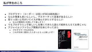 Copyright © 2024 by Future Corporation - 10 -
私が学生のころ
■ プログラマー（コーダー）は安いがSEは給料高い
■ なんか残業も多いらしいし、デスマーチって言葉があるらしい
■ 怒りっぽい上司がいてイスが飛んできたりするらしい
● なんか情熱的に仕事してて楽しそう！
■ でもプログラミング楽しいし仕事にできたら遊んで給料もらえてお得じゃん
■ アジャイルソフトウェア開発が日本にやってきた
● プログラマー中心の文化
● これが日本に普及したらきっともっと楽しいぞ！
 