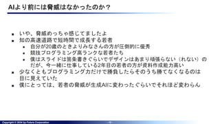 Copyright © 2024 by Future Corporation - 12 -
AIより前には脅威はなかったのか？
■ いや、脅威めっちゃ感じてましたよ
■ 知の高速道路で短時間で成長する若者
● 自分が20歳のときよりみなさんの方が圧倒的に優秀
● 競技プログラミング高ランクな若者たち
● 僕はスライドは箇条書きぐらいでデザインはあまり頑張らない（れない）の
だが、今一緒に仕事している2年目の若者の方が資料作成能力高い
■ 少なくともプログラミング力だけで勝負したらそのうち勝てなくなるのは
目に見えていた
■ 僕にとっては、若者の脅威が生成AIに変わったぐらいでそれほど変わらん
 