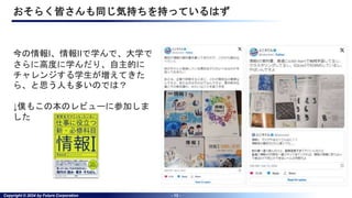 Copyright © 2024 by Future Corporation - 13 -
おそらく皆さんも同じ気持ちを持っているはず
今の情報I、情報IIで学んで、大学で
さらに高度に学んだり、自主的に
チャレンジする学生が増えてきた
ら、と思う人も多いのでは？
↓僕もこの本のレビューに参加しま
した
 