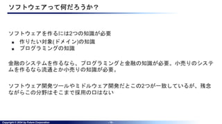 Copyright © 2024 by Future Corporation - 15 -
ソフトウェアって何だろうか？
ソフトウェアを作るには2つの知識が必要
■ 作りたい対象(ドメイン)の知識
■ プログラミングの知識
金融のシステムを作るなら、プログラミングと金融の知識が必要。小売りのシステ
ムを作るなら流通とか小売りの知識が必要。
ソフトウェア開発ツールやミドルウェア開発だとこの2つが一致しているが、残念
ながらこの分野はそこまで採用の口はない
 