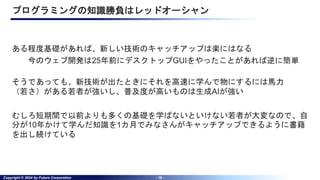 Copyright © 2024 by Future Corporation - 18 -
プログラミングの知識勝負はレッドオーシャン
ある程度基礎があれば、新しい技術のキャッチアップは楽にはなる
今のウェブ開発は25年前にデスクトップGUIをやったことがあれば逆に簡単
そうであっても、新技術が出たときにそれを高速に学んで物にするには馬力
（若さ）がある若者が強いし、普及度が高いものは生成AIが強い
むしろ短期間で以前よりも多くの基礎を学ばないといけない若者が大変なので、自
分が10年かけて学んだ知識を1カ月でみなさんがキャッチアップできるように書籍
を出し続けている
 